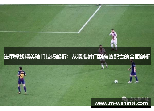 法甲锋线精英破门技巧解析：从精准射门到高效配合的全面剖析