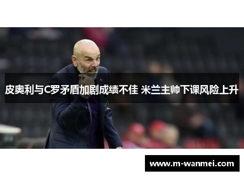 皮奥利与C罗矛盾加剧成绩不佳 米兰主帅下课风险上升