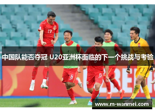 中国队能否夺冠 U20亚洲杯面临的下一个挑战与考验