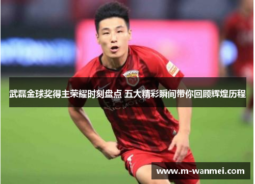 武磊金球奖得主荣耀时刻盘点 五大精彩瞬间带你回顾辉煌历程