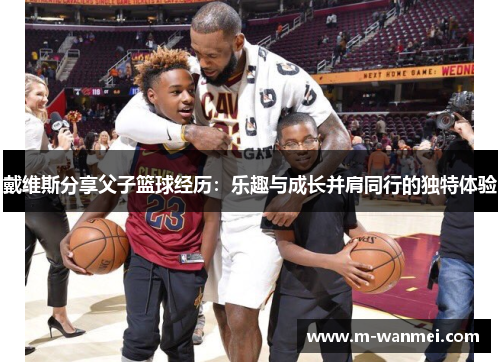 戴维斯分享父子篮球经历：乐趣与成长并肩同行的独特体验