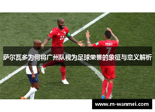 萨尔瓦多为何将广州队视为足球荣誉的象征与意义解析