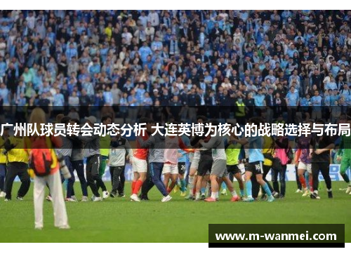 广州队球员转会动态分析 大连英博为核心的战略选择与布局