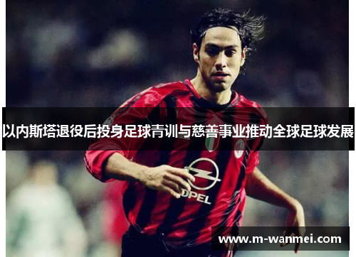 以内斯塔退役后投身足球青训与慈善事业推动全球足球发展