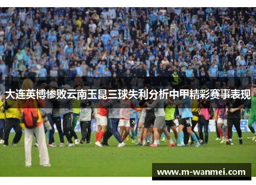 大连英博惨败云南玉昆三球失利分析中甲精彩赛事表现