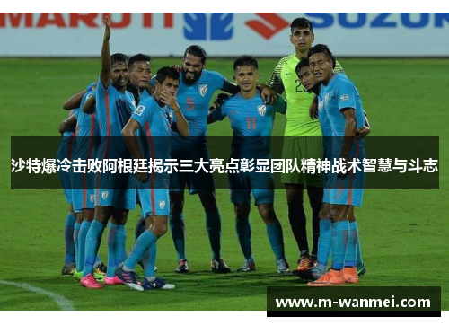 沙特爆冷击败阿根廷揭示三大亮点彰显团队精神战术智慧与斗志